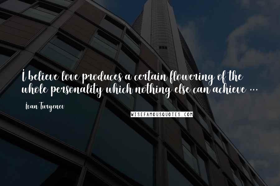 Ivan Turgenev Quotes: I believe love produces a certain flowering of the whole personality which nothing else can achieve ...