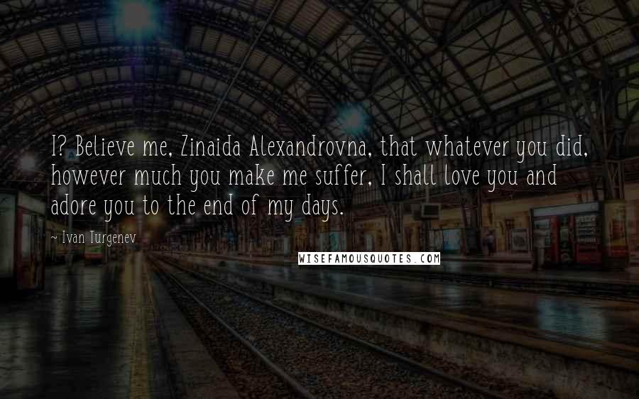 Ivan Turgenev Quotes: I? Believe me, Zinaida Alexandrovna, that whatever you did, however much you make me suffer, I shall love you and adore you to the end of my days.