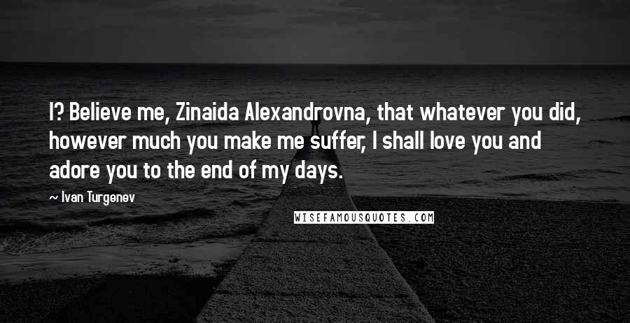 Ivan Turgenev Quotes: I? Believe me, Zinaida Alexandrovna, that whatever you did, however much you make me suffer, I shall love you and adore you to the end of my days.