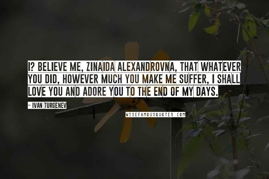 Ivan Turgenev Quotes: I? Believe me, Zinaida Alexandrovna, that whatever you did, however much you make me suffer, I shall love you and adore you to the end of my days.