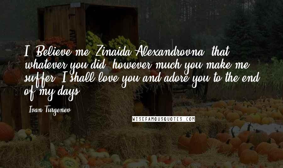 Ivan Turgenev Quotes: I? Believe me, Zinaida Alexandrovna, that whatever you did, however much you make me suffer, I shall love you and adore you to the end of my days.