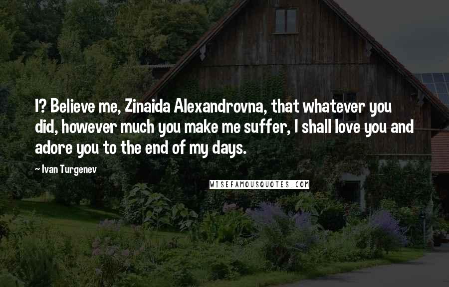 Ivan Turgenev Quotes: I? Believe me, Zinaida Alexandrovna, that whatever you did, however much you make me suffer, I shall love you and adore you to the end of my days.