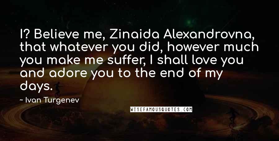 Ivan Turgenev Quotes: I? Believe me, Zinaida Alexandrovna, that whatever you did, however much you make me suffer, I shall love you and adore you to the end of my days.