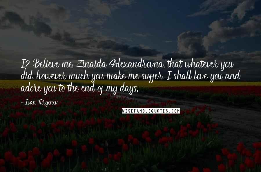 Ivan Turgenev Quotes: I? Believe me, Zinaida Alexandrovna, that whatever you did, however much you make me suffer, I shall love you and adore you to the end of my days.