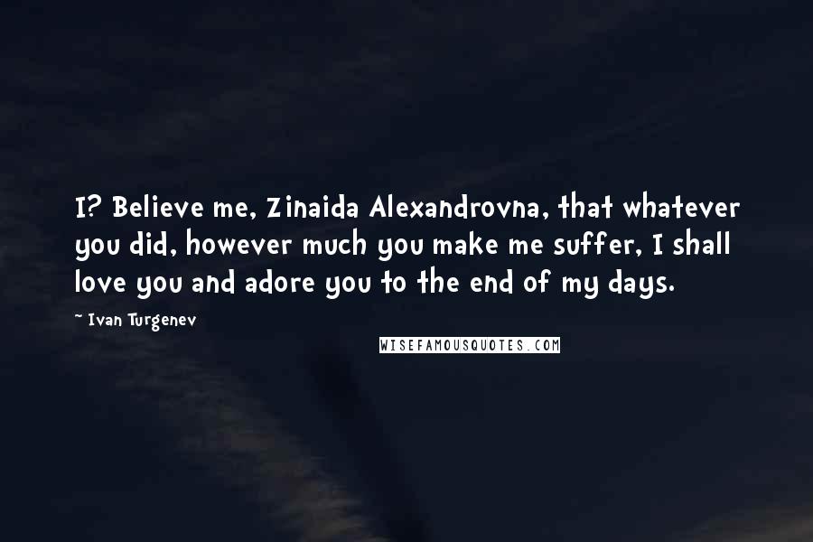 Ivan Turgenev Quotes: I? Believe me, Zinaida Alexandrovna, that whatever you did, however much you make me suffer, I shall love you and adore you to the end of my days.