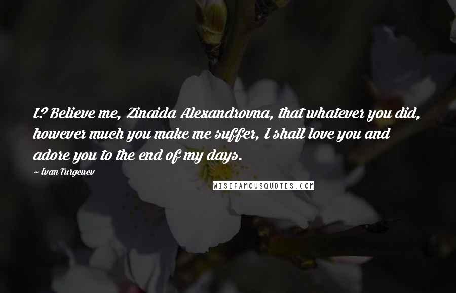 Ivan Turgenev Quotes: I? Believe me, Zinaida Alexandrovna, that whatever you did, however much you make me suffer, I shall love you and adore you to the end of my days.