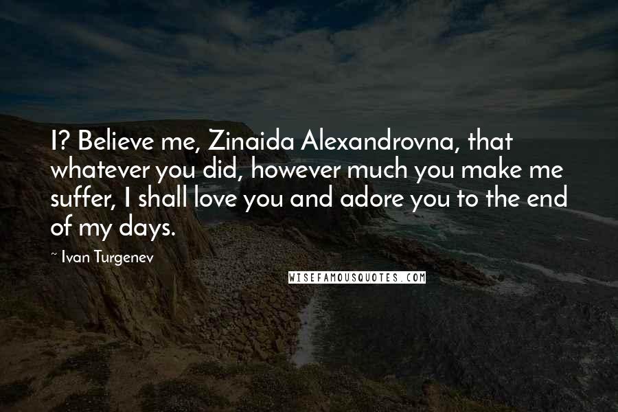 Ivan Turgenev Quotes: I? Believe me, Zinaida Alexandrovna, that whatever you did, however much you make me suffer, I shall love you and adore you to the end of my days.