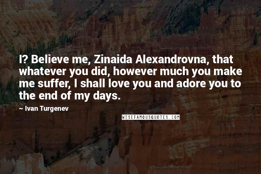 Ivan Turgenev Quotes: I? Believe me, Zinaida Alexandrovna, that whatever you did, however much you make me suffer, I shall love you and adore you to the end of my days.