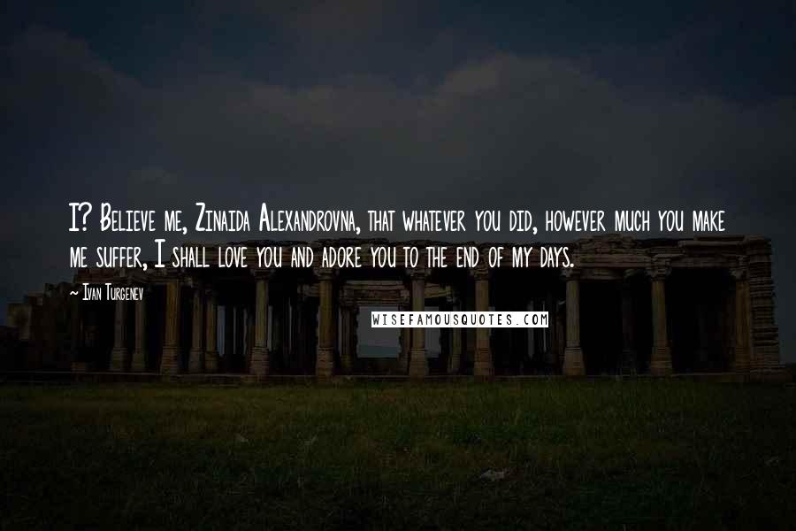 Ivan Turgenev Quotes: I? Believe me, Zinaida Alexandrovna, that whatever you did, however much you make me suffer, I shall love you and adore you to the end of my days.