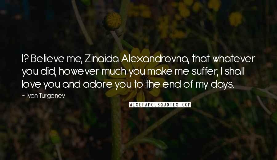 Ivan Turgenev Quotes: I? Believe me, Zinaida Alexandrovna, that whatever you did, however much you make me suffer, I shall love you and adore you to the end of my days.