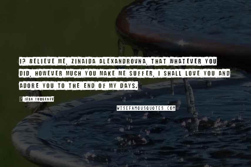 Ivan Turgenev Quotes: I? Believe me, Zinaida Alexandrovna, that whatever you did, however much you make me suffer, I shall love you and adore you to the end of my days.