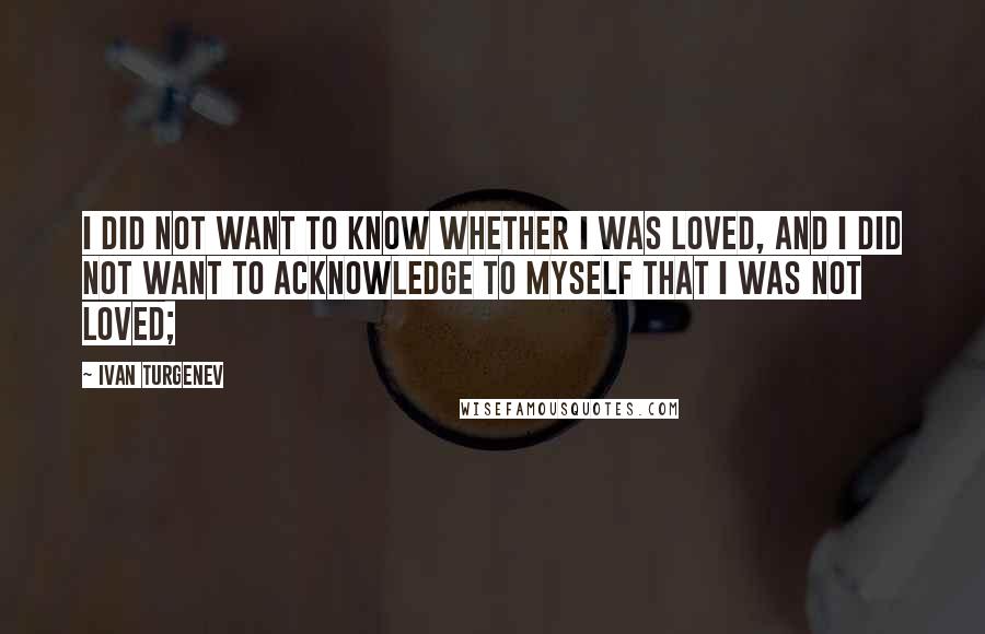 Ivan Turgenev Quotes: I did not want to know whether I was loved, and I did not want to acknowledge to myself that I was not loved;