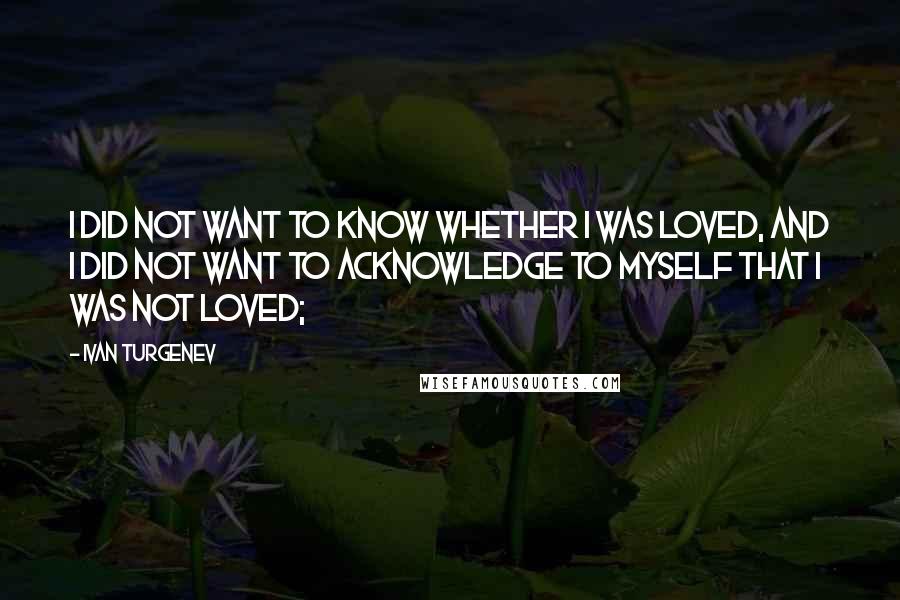 Ivan Turgenev Quotes: I did not want to know whether I was loved, and I did not want to acknowledge to myself that I was not loved;