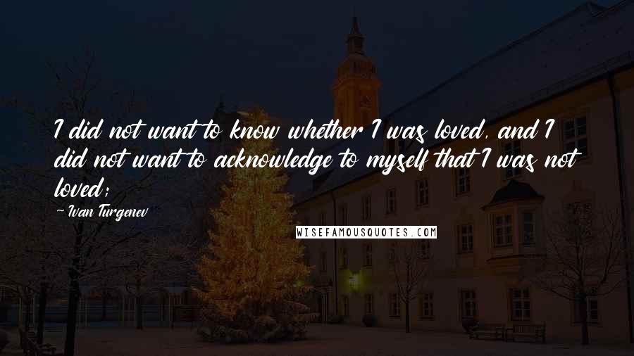 Ivan Turgenev Quotes: I did not want to know whether I was loved, and I did not want to acknowledge to myself that I was not loved;