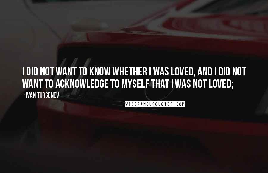 Ivan Turgenev Quotes: I did not want to know whether I was loved, and I did not want to acknowledge to myself that I was not loved;