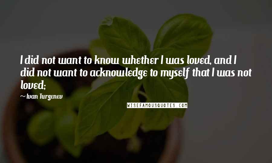 Ivan Turgenev Quotes: I did not want to know whether I was loved, and I did not want to acknowledge to myself that I was not loved;