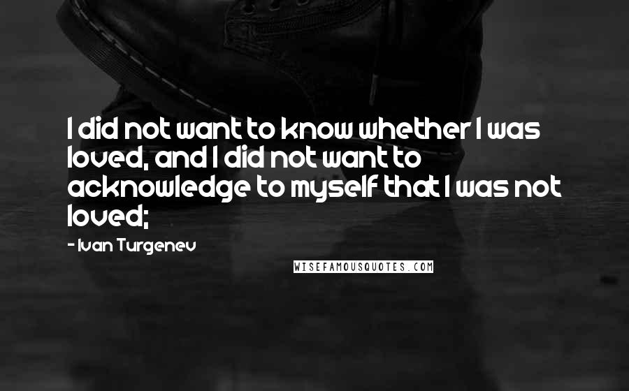 Ivan Turgenev Quotes: I did not want to know whether I was loved, and I did not want to acknowledge to myself that I was not loved;