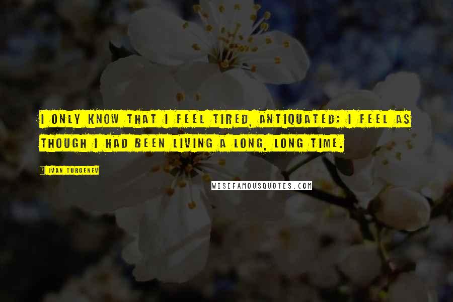 Ivan Turgenev Quotes: I only know that I feel tired, antiquated; I feel as though I had been living a long, long time.