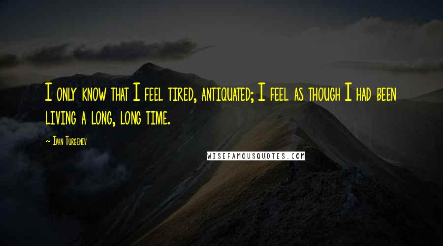 Ivan Turgenev Quotes: I only know that I feel tired, antiquated; I feel as though I had been living a long, long time.