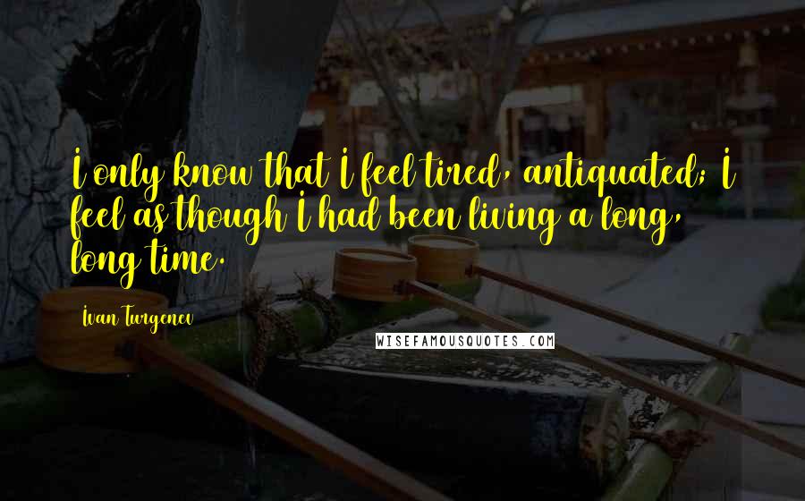 Ivan Turgenev Quotes: I only know that I feel tired, antiquated; I feel as though I had been living a long, long time.