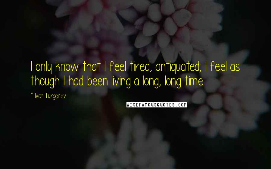 Ivan Turgenev Quotes: I only know that I feel tired, antiquated; I feel as though I had been living a long, long time.