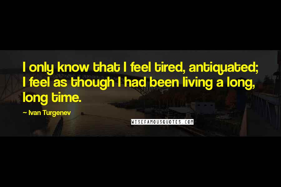 Ivan Turgenev Quotes: I only know that I feel tired, antiquated; I feel as though I had been living a long, long time.