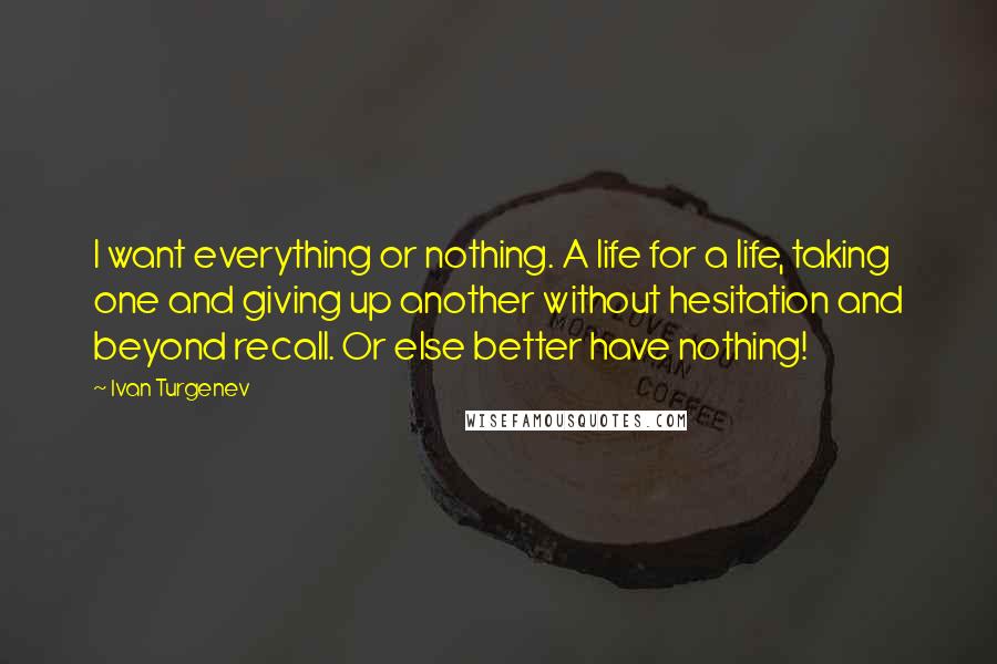 Ivan Turgenev Quotes: I want everything or nothing. A life for a life, taking one and giving up another without hesitation and beyond recall. Or else better have nothing!