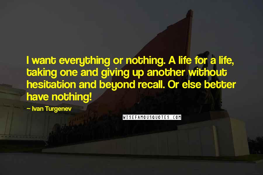 Ivan Turgenev Quotes: I want everything or nothing. A life for a life, taking one and giving up another without hesitation and beyond recall. Or else better have nothing!