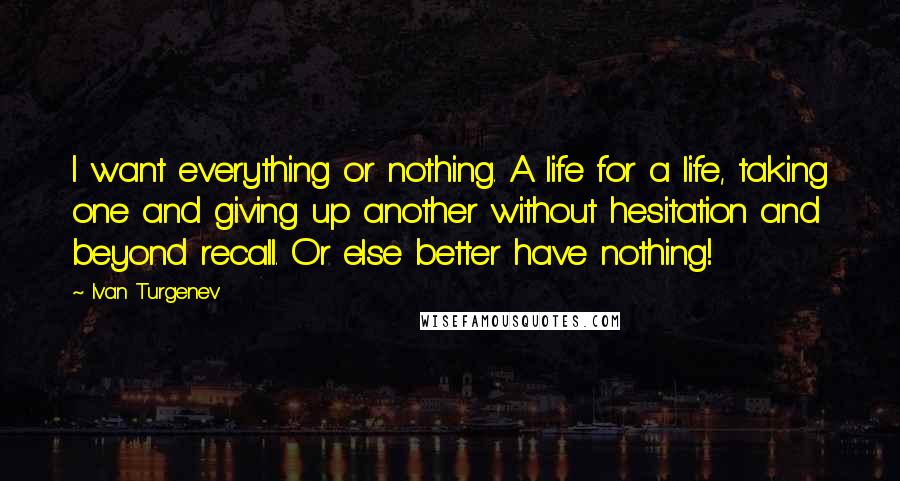 Ivan Turgenev Quotes: I want everything or nothing. A life for a life, taking one and giving up another without hesitation and beyond recall. Or else better have nothing!