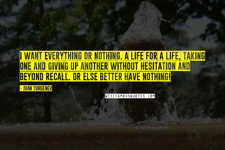 Ivan Turgenev Quotes: I want everything or nothing. A life for a life, taking one and giving up another without hesitation and beyond recall. Or else better have nothing!