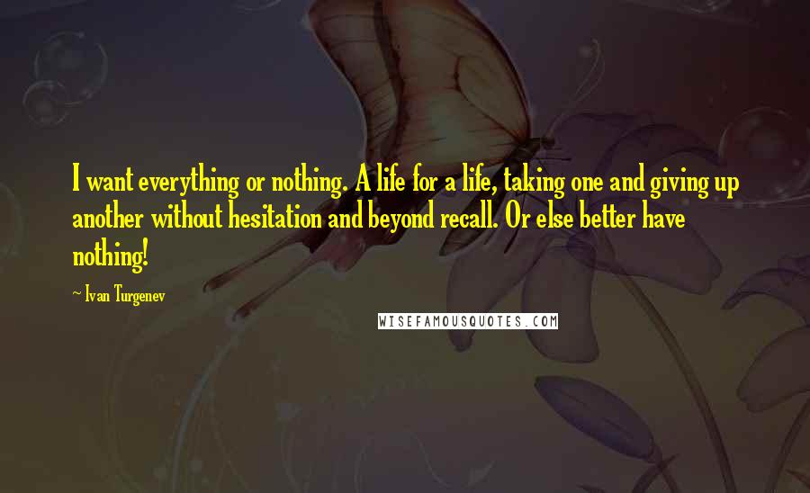 Ivan Turgenev Quotes: I want everything or nothing. A life for a life, taking one and giving up another without hesitation and beyond recall. Or else better have nothing!