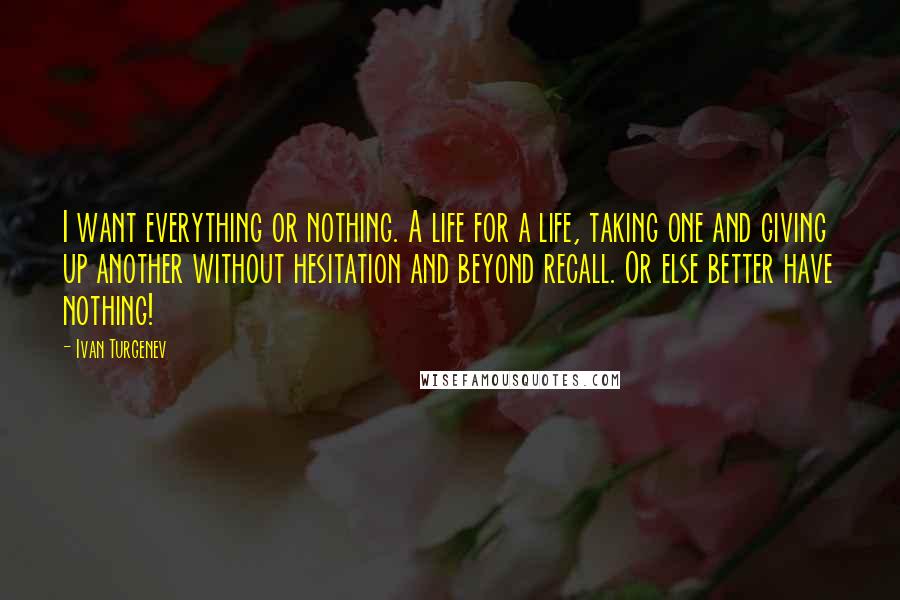 Ivan Turgenev Quotes: I want everything or nothing. A life for a life, taking one and giving up another without hesitation and beyond recall. Or else better have nothing!