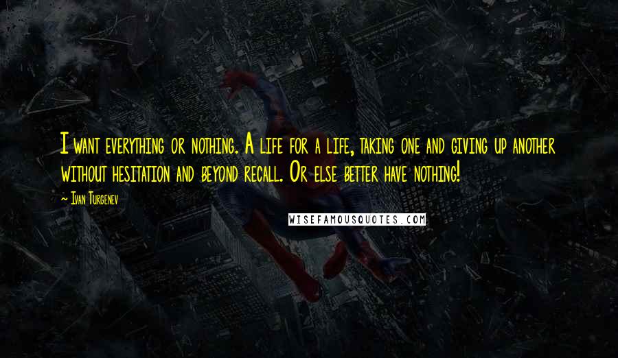 Ivan Turgenev Quotes: I want everything or nothing. A life for a life, taking one and giving up another without hesitation and beyond recall. Or else better have nothing!