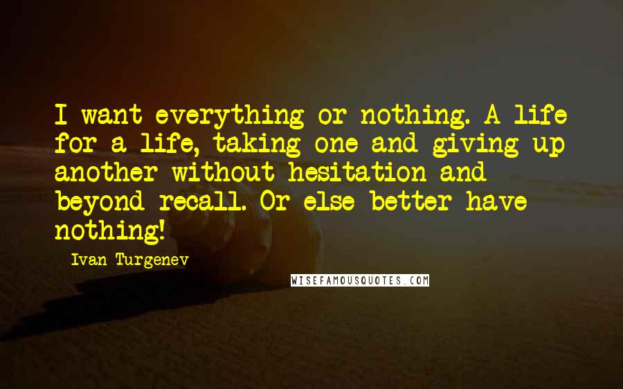 Ivan Turgenev Quotes: I want everything or nothing. A life for a life, taking one and giving up another without hesitation and beyond recall. Or else better have nothing!