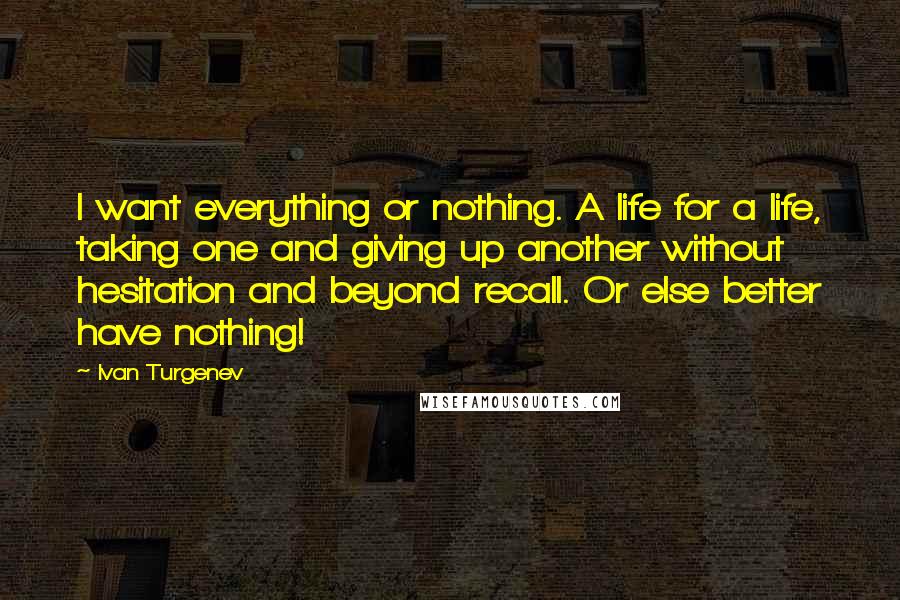 Ivan Turgenev Quotes: I want everything or nothing. A life for a life, taking one and giving up another without hesitation and beyond recall. Or else better have nothing!