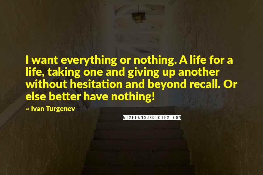 Ivan Turgenev Quotes: I want everything or nothing. A life for a life, taking one and giving up another without hesitation and beyond recall. Or else better have nothing!