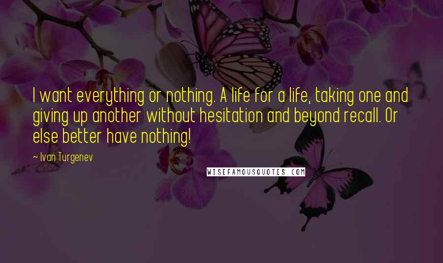 Ivan Turgenev Quotes: I want everything or nothing. A life for a life, taking one and giving up another without hesitation and beyond recall. Or else better have nothing!