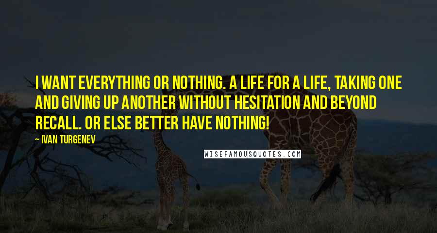 Ivan Turgenev Quotes: I want everything or nothing. A life for a life, taking one and giving up another without hesitation and beyond recall. Or else better have nothing!