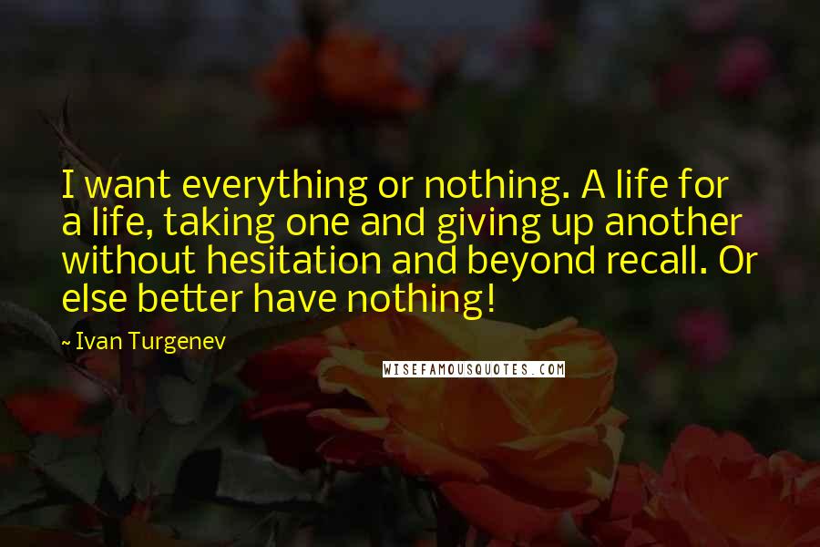 Ivan Turgenev Quotes: I want everything or nothing. A life for a life, taking one and giving up another without hesitation and beyond recall. Or else better have nothing!