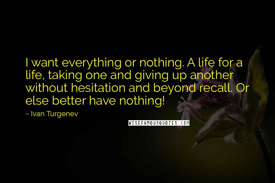 Ivan Turgenev Quotes: I want everything or nothing. A life for a life, taking one and giving up another without hesitation and beyond recall. Or else better have nothing!