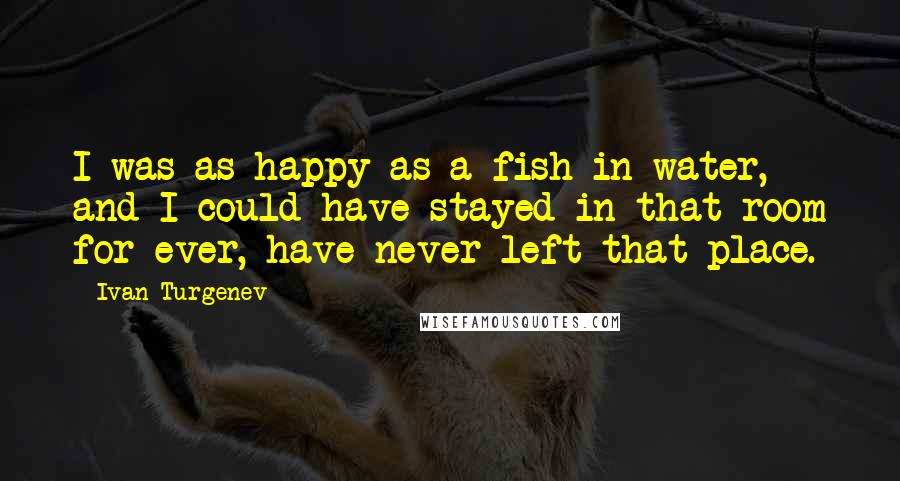 Ivan Turgenev Quotes: I was as happy as a fish in water, and I could have stayed in that room for ever, have never left that place.