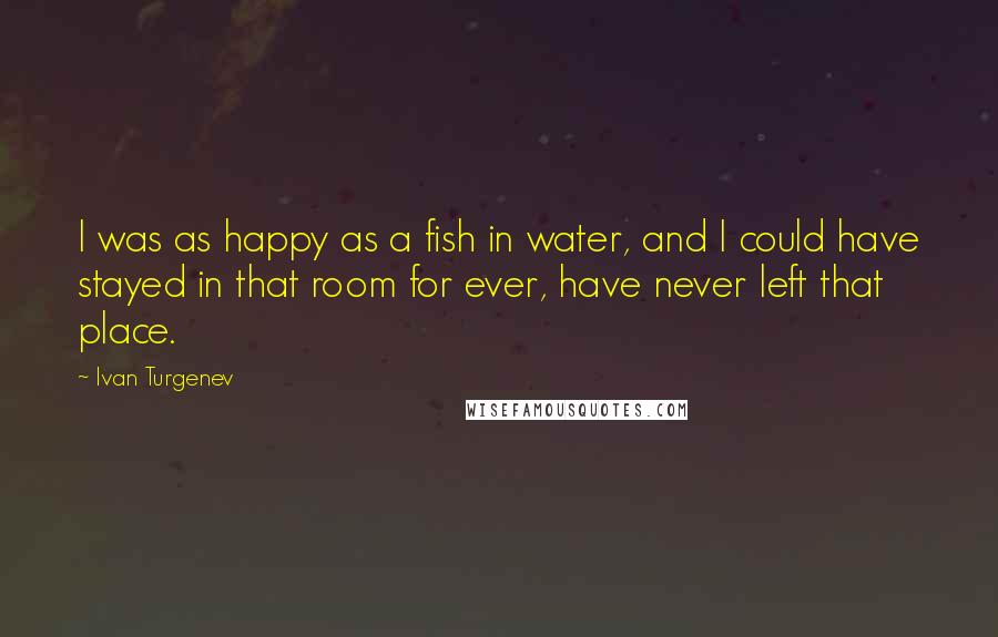 Ivan Turgenev Quotes: I was as happy as a fish in water, and I could have stayed in that room for ever, have never left that place.