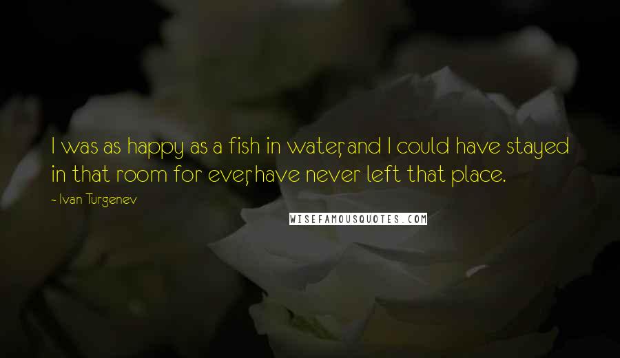 Ivan Turgenev Quotes: I was as happy as a fish in water, and I could have stayed in that room for ever, have never left that place.