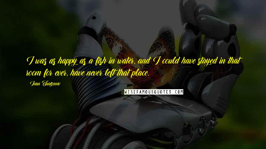 Ivan Turgenev Quotes: I was as happy as a fish in water, and I could have stayed in that room for ever, have never left that place.