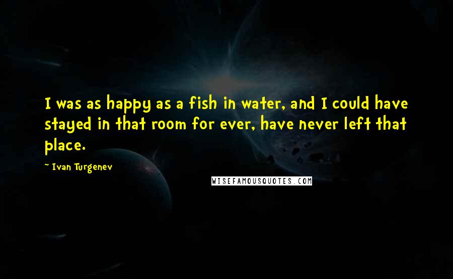 Ivan Turgenev Quotes: I was as happy as a fish in water, and I could have stayed in that room for ever, have never left that place.