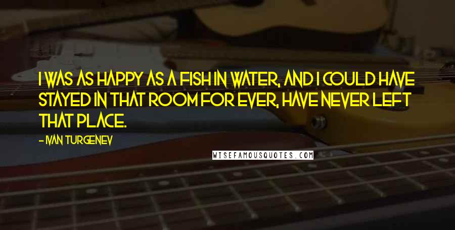 Ivan Turgenev Quotes: I was as happy as a fish in water, and I could have stayed in that room for ever, have never left that place.