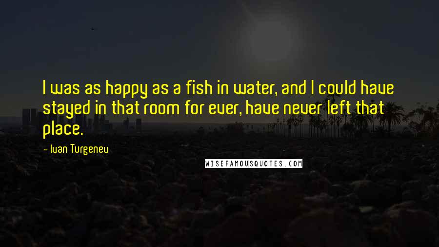 Ivan Turgenev Quotes: I was as happy as a fish in water, and I could have stayed in that room for ever, have never left that place.