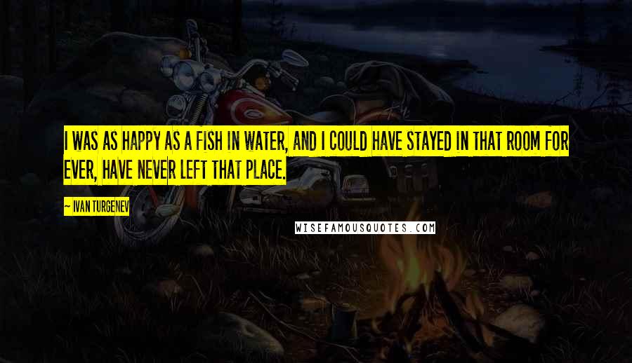 Ivan Turgenev Quotes: I was as happy as a fish in water, and I could have stayed in that room for ever, have never left that place.