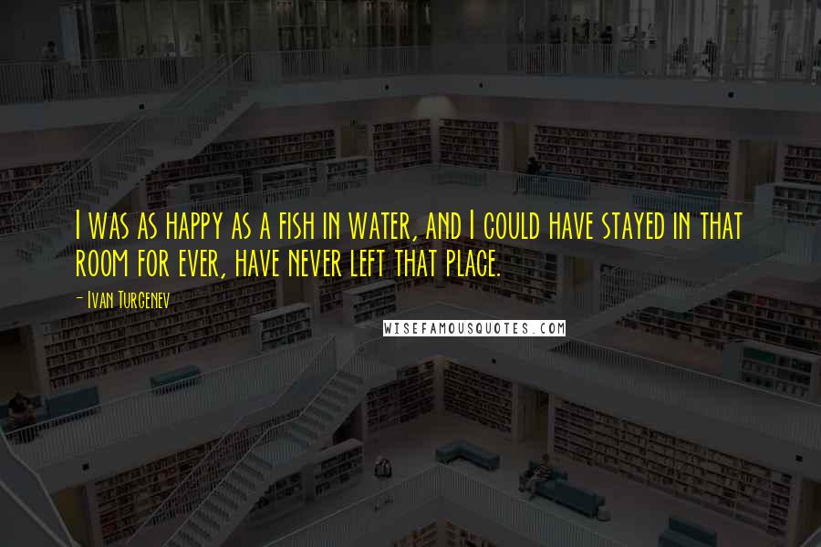 Ivan Turgenev Quotes: I was as happy as a fish in water, and I could have stayed in that room for ever, have never left that place.