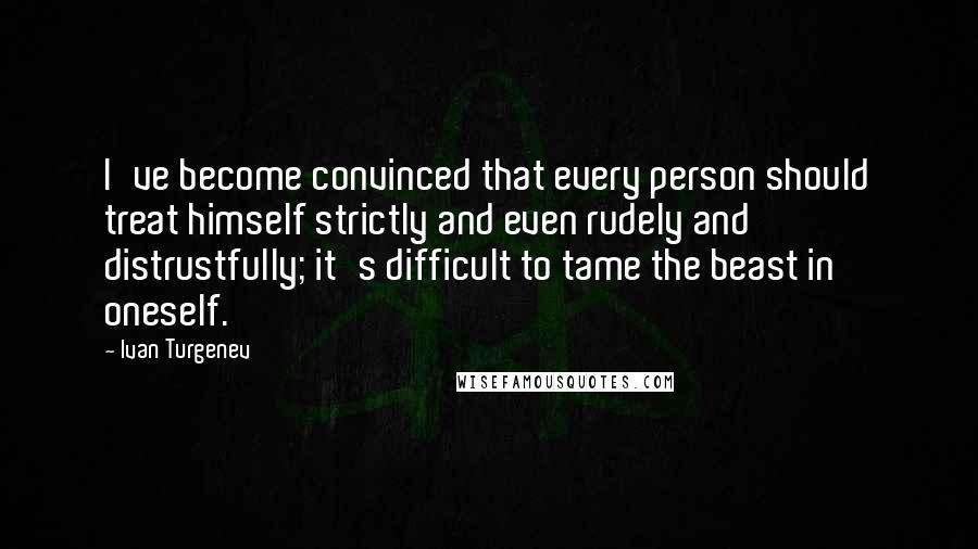 Ivan Turgenev Quotes: I've become convinced that every person should treat himself strictly and even rudely and distrustfully; it's difficult to tame the beast in oneself.